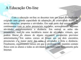A Educação On-line

         Com a educação on-line os docentes tem um papel diversificado
exigindo uma grande capacidade de adaptação, de criatividade diante de
novas situações, propostas e atividades. Em uma parte dos cursos on-line
continuamos com as aulas presenciais regulares, acrescentando algumas
atividades complementares a distância. Em outros, as aulas são
presenciais, mas há uma incidência maior de atividades virtuais, que
podem liberar os alunos de alguns encontros presenciais previstos
anteriormente. Em outros cursos só temos um ou dois encontros
presenciais e a maior parte das aulas e atividades é feita a distância.
Finalmente, organizamos cursos em que o professor não mantém contato
físico com os alunos e todas as atividades são realizadas basicamente pela
Internet.
 