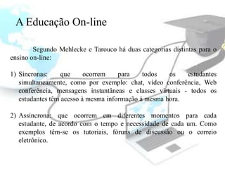 A Educação On-line

        Segundo Mehlecke e Tarouco há duas categorias distintas para o
ensino on-line:

1) Síncronas:     que     ocorrem    para    todos   os    estudantes
   simultaneamente, como por exemplo: chat, vídeo conferência, Web
   conferência, mensagens instantâneas e classes virtuais - todos os
   estudantes têm acesso à mesma informação à mesma hora.

2) Assíncrona: que ocorrem em diferentes momentos para cada
   estudante, de acordo com o tempo e necessidade de cada um. Como
   exemplos têm-se os tutoriais, fóruns de discussão ou o correio
   eletrônico.
 