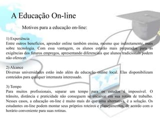 A Educação On-line
         Motivos para a educação on-line:

1) Experiência
Entre outros benefícios, aprender online também ensina, mesmo que indiretamente, mais
sobre tecnologia. Com essa vantagem, os alunos estarão mais preparados para as
exigências dos futuros empregos, apresentando diferenciais que alunos tradicionais podem
não oferecer.

2) Alcance
Diversas universidades estão indo além da educação online local. Elas disponibilizam
conteúdos para qualquer internauta interessado.

3) Tempo
Para muitos profissionais, separar um tempo para os estudos é impossível. O
trânsito, distância e praticidade não conseguem se encaixar em sua rotina de trabalho.
Nesses casos, a educação on-line é muito mais do que uma alternativa, é a solução. Os
estudantes on-line podem montar seus próprios roteiros e planejamentos, de acordo com o
horário conveniente para suas rotinas.
 