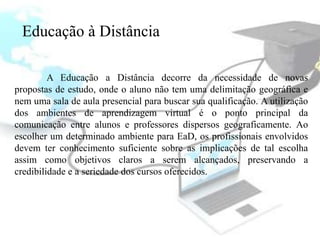 Educação à Distância

         A Educação a Distância decorre da necessidade de novas
propostas de estudo, onde o aluno não tem uma delimitação geográfica e
nem uma sala de aula presencial para buscar sua qualificação. A utilização
dos ambientes de aprendizagem virtual é o ponto principal da
comunicação entre alunos e professores dispersos geograficamente. Ao
escolher um determinado ambiente para EaD, os profissionais envolvidos
devem ter conhecimento suficiente sobre as implicações de tal escolha
assim como objetivos claros a serem alcançados, preservando a
credibilidade e a seriedade dos cursos oferecidos.
 