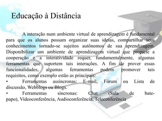 Educação à Distância

         A interação num ambiente virtual de aprendizagem é fundamental
para que os alunos possam organizar suas ideias, compartilhar seus
conhecimentos tornado-se sujeitos autônomos de sua aprendizagem.
Disponibilizar um ambiente de aprendizagem virtual que propicie a
cooperação e a interatividade requer, fundamentalmente, algumas
ferramentas que suportem tais interações. A fim de prover essas
funcionalidades, algumas ferramentas podem promover tais
requisitos, como exemplo estão as principais:
•        Ferramentas assíncronas: E-mail, Fórum ou Lista de
discussão, Webblogs ou Blogs.
•        Ferramentas     síncronas:      Chat     (Sala     de    bate-
papo), Videoconferência, Audioconferência, Teleconferência
 