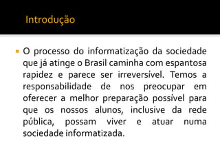 Introdução 
 O processo do informatização da sociedade 
que já atinge o Brasil caminha com espantosa 
rapidez e parece ser irreversível. Temos a 
responsabilidade de nos preocupar em 
oferecer a melhor preparação possível para 
que os nossos alunos, inclusive da rede 
pública, possam viver e atuar numa 
sociedade informatizada. 
 