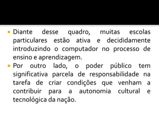  Diante desse quadro, muitas escolas 
particulares estão ativa e decididamente 
introduzindo o computador no processo de 
ensino e aprendizagem. 
 Por outro lado, o poder público tem 
significativa parcela de responsabilidade na 
tarefa de criar condições que venham a 
contribuir para a autonomia cultural e 
tecnológica da nação. 
 