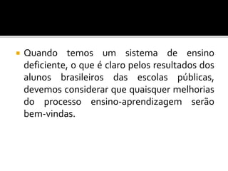  Quando temos um sistema de ensino 
deficiente, o que é claro pelos resultados dos 
alunos brasileiros das escolas públicas, 
devemos considerar que quaisquer melhorias 
do processo ensino-aprendizagem serão 
bem-vindas. 
 