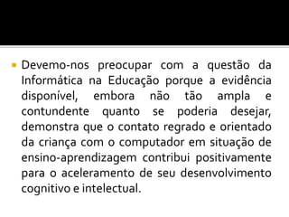  Devemo-nos preocupar com a questão da 
Informática na Educação porque a evidência 
disponível, embora não tão ampla e 
contundente quanto se poderia desejar, 
demonstra que o contato regrado e orientado 
da criança com o computador em situação de 
ensino-aprendizagem contribui positivamente 
para o aceleramento de seu desenvolvimento 
cognitivo e intelectual. 
 
