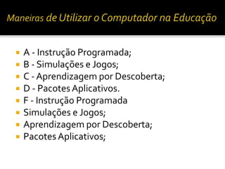  A - Instrução Programada; 
 B - Simulações e Jogos; 
 C - Aprendizagem por Descoberta; 
 D - Pacotes Aplicativos. 
 F - Instrução Programada 
 Simulações e Jogos; 
 Aprendizagem por Descoberta; 
 Pacotes Aplicativos; 
 