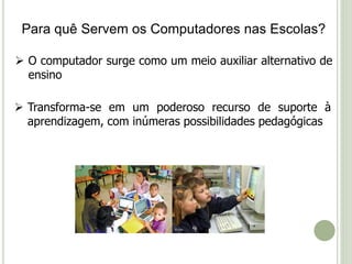 Para quê Servem os Computadores nas Escolas? 
 O computador surge como um meio auxiliar alternativo de 
ensino 
 Transforma-se em um poderoso recurso de suporte à 
aprendizagem, com inúmeras possibilidades pedagógicas 
 