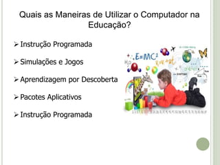 Quais as Maneiras de Utilizar o Computador na 
Educação? 
 Instrução Programada 
 Simulações e Jogos 
 Aprendizagem por Descoberta 
 Pacotes Aplicativos 
 Instrução Programada 
 