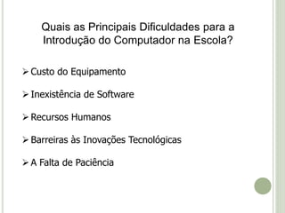 Quais as Principais Dificuldades para a 
Introdução do Computador na Escola? 
 Custo do Equipamento 
 Inexistência de Software 
Recursos Humanos 
Barreiras às Inovações Tecnológicas 
 A Falta de Paciência 
 