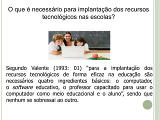 O que é necessário para implantação dos recursos 
tecnológicos nas escolas? 
Segundo Valente (1993: 01) “para a implantação dos 
recursos tecnológicos de forma eficaz na educação são 
necessários quatro ingredientes básicos: o computador, 
o software educativo, o professor capacitado para usar o 
computador como meio educacional e o aluno”, sendo que 
nenhum se sobressai ao outro. 
 