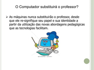O Computador substituirá o professor? 
 As máquinas nunca substituirão o professor, desde 
que ele re-signifique seu papel e sua identidade a 
partir da utilização das novas abordagens pedagógicas 
que as tecnologias facilitam. 
 