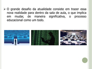  O grande desafio da atualidade consiste em trazer essa 
nova realidade para dentro da sala de aula, o que implica 
em mudar, de maneira significativa, o processo 
educacional como um todo. 
