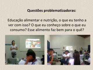 Questões problematizadoras: 
Educação alimentar e nutrição, o que eu tenho a 
ver com isso? O que eu conheço sobre o que eu 
consumo? Esse alimento faz bem para o quê? 
 