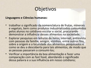 Objetivos 
Linguagens e Ciências humanas: 
• trabalhar o significado da nomenclatura de frutas, minerais 
e vegetais, bem como produtos industrializados consumidos 
pelos alunos no cotidiano escolar e social, procurando 
demonstrar a influência desses alimentos na sociedade; 
• Explorar pesquisas em leituras de livros, internet, entrevista 
com pessoas da família, amigos, vizinhos, entre outros fins, 
sobre a origem e a localidade dos alimentos pesquisados e 
como se deu a descoberta para tais alimentos, de modo que 
as pessoas passaram a consumi-los; 
• Verificar a importância da boa alimentação e fazer uma 
comparação com as fast food, abordando o significado 
dessa palavra e a sua influência em nosso cotidiano; 
 