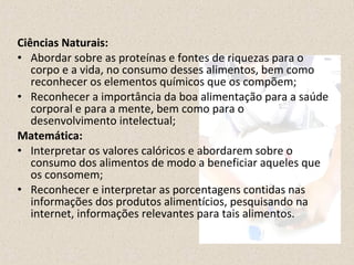 Ciências Naturais: 
• Abordar sobre as proteínas e fontes de riquezas para o 
corpo e a vida, no consumo desses alimentos, bem como 
reconhecer os elementos químicos que os compõem; 
• Reconhecer a importância da boa alimentação para a saúde 
corporal e para a mente, bem como para o 
desenvolvimento intelectual; 
Matemática: 
• Interpretar os valores calóricos e abordarem sobre o 
consumo dos alimentos de modo a beneficiar aqueles que 
os consomem; 
• Reconhecer e interpretar as porcentagens contidas nas 
informações dos produtos alimentícios, pesquisando na 
internet, informações relevantes para tais alimentos. 
 