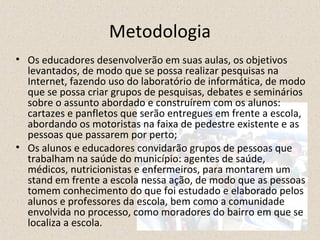 Metodologia 
• Os educadores desenvolverão em suas aulas, os objetivos 
levantados, de modo que se possa realizar pesquisas na 
Internet, fazendo uso do laboratório de informática, de modo 
que se possa criar grupos de pesquisas, debates e seminários 
sobre o assunto abordado e construírem com os alunos: 
cartazes e panfletos que serão entregues em frente a escola, 
abordando os motoristas na faixa de pedestre existente e as 
pessoas que passarem por perto; 
• Os alunos e educadores convidarão grupos de pessoas que 
trabalham na saúde do município: agentes de saúde, 
médicos, nutricionistas e enfermeiros, para montarem um 
stand em frente a escola nessa ação, de modo que as pessoas 
tomem conhecimento do que foi estudado e elaborado pelos 
alunos e professores da escola, bem como a comunidade 
envolvida no processo, como moradores do bairro em que se 
localiza a escola. 
 