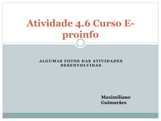 Atividade 4.6 Curso E-proinfo 
ALGUMAS FOTOS DAS ATIVIDADES 
DESENVOLVIDAS 
Maximiliano 
Guimarães 
 