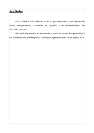 Resultados


      ­ Os resultados serão cobrados de forma processual com a participação dos 
alunos,   comportamento   e   interesse   em   pesquisar   e   no   desenvolvimento   das 
atividades propostas. 
      ­ Os resultados também serão cobrados e avaliados através das apresentações 
das atividades com a utilização das tecnologias (apresentação de slides, vídeos, etc.) 
 