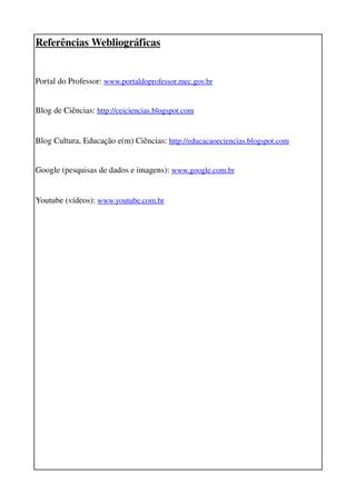 Referências Webliográficas


Portal do Professor: www.portaldoprofessor.mec.gov.br


Blog de Ciências: http://ceiciencias.blogspot.com 


Blog Cultura, Educação e(m) Ciências: http://educacaoeciencias.blogspot.com 


Google (pesquisas de dados e imagens): www.google.com.br


Youtube (vídeos): www.youtube.com.br
 