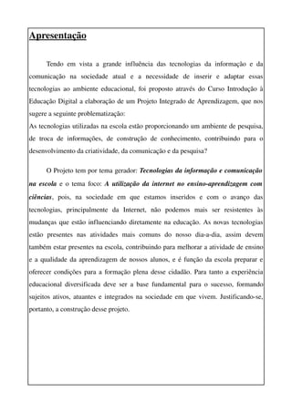 Apresentação

       Tendo   em   vista   a   grande   influência   das   tecnologias   da   informação   e   da 
comunicação   na   sociedade   atual   e   a   necessidade   de   inserir   e   adaptar   essas 
tecnologias ao ambiente educacional, foi proposto através do Curso Introdução à 
Educação Digital a elaboração de um Projeto Integrado de Aprendizagem, que nos 
sugere a seguinte problematização:
As tecnologias utilizadas na escola estão proporcionando um ambiente de pesquisa, 
de   troca   de   informações,   de   construção   de   conhecimento,   contribuindo   para   o 
desenvolvimento da criatividade, da comunicação e da pesquisa?

       O Projeto tem por tema gerador: Tecnologias da informação e comunicação  
na escola  e o tema foco:  A utilização da internet no ensino­aprendizagem com  
ciências,   pois,   na   sociedade   em   que   estamos   inseridos   e   com   o   avanço   das 
tecnologias,   principalmente   da   Internet,   não   podemos   mais   ser   resistentes   às 
mudanças que estão influenciando diretamente na educação. As novas tecnologias 
estão   presentes   nas   atividades   mais   comuns   do   nosso   dia­a­dia,   assim   devem 
também estar presentes na escola, contribuindo para melhorar a atividade de ensino 
e a qualidade da aprendizagem de nossos alunos, e é função da escola preparar e 
oferecer condições para a formação plena desse cidadão. Para tanto a experiência 
educacional   diversificada   deve  ser  a  base  fundamental   para o  sucesso,  formando 
sujeitos ativos, atuantes e integrados na sociedade em que vivem. Justificando­se, 
portanto, a construção desse projeto. 
 