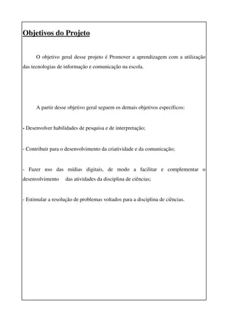 Objetivos do Projeto


      O objetivo geral desse projeto é Promover a aprendizagem com a utilização 
das tecnologias de informação e comunicação na escola.




      A partir desse objetivo geral seguem os demais objetivos específicos:


­ Desenvolver habilidades de pesquisa e de interpretação;


­ Contribuir para o desenvolvimento da criatividade e da comunicação; 


­   Fazer   uso   das   mídias   digitais,   de   modo   a   facilitar   e   complementar   o 
desenvolvimento     das atividades da disciplina de ciências;


­ Estimular a resolução de problemas voltados para a disciplina de ciências.
 