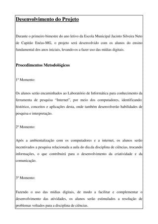 Desenvolvimento do Projeto


Durante o primeiro bimestre do ano letivo da Escola Municipal Jacinto Silveira Neto 
de   Capitão   Enéas­MG,   o   projeto   será   desenvolvido   com   os   alunos   do   ensino 
fundamental dos anos iniciais, levando­os a fazer uso das mídias digitais.



Procedimentos Metodológicos


1º Momento:


Os alunos serão encaminhados ao Laboratório de Informática para conhecimento da 
ferramenta   de   pesquisa   “Internet”,   por   meio   dos   computadores,   identificando: 
histórico, conceitos e aplicações desta, onde também desenvolverão habilidades de 
pesquisa e interpretação.


2º Momento:


Após   a   ambientalização   com   os   computadores   e   a   internet,   os   alunos   serão 
incentivados a pesquisa relacionada a aula do dia.da disciplina de ciências, trocando 
informações,   o   que   contribuirá   para   o   desenvolvimento   da   criatividade   e   da 
comunicação.



3º Momento:


Fazendo   o   uso   das   mídias   digitais,   de   modo   a   facilitar   e   complementar   o 
desenvolvimento   das   atividades,   os   alunos   serão   estimulados   a   resolução   de 
problemas voltados para a disciplina de ciências.
 