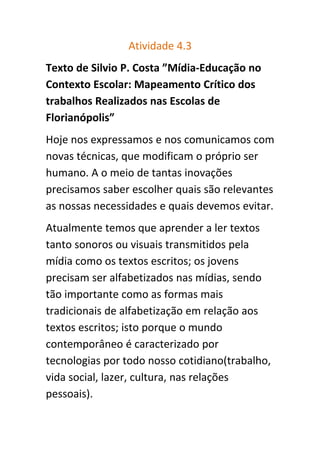 Atividade 4.3
Texto de Silvio P. Costa ”Mídia-Educação no
Contexto Escolar: Mapeamento Crítico dos
trabalhos Realizados nas Escolas de
Florianópolis”
Hoje nos expressamos e nos comunicamos com
novas técnicas, que modificam o próprio ser
humano. A o meio de tantas inovações
precisamos saber escolher quais são relevantes
as nossas necessidades e quais devemos evitar.
Atualmente temos que aprender a ler textos
tanto sonoros ou visuais transmitidos pela
mídia como os textos escritos; os jovens
precisam ser alfabetizados nas mídias, sendo
tão importante como as formas mais
tradicionais de alfabetização em relação aos
textos escritos; isto porque o mundo
contemporâneo é caracterizado por
tecnologias por todo nosso cotidiano(trabalho,
vida social, lazer, cultura, nas relações
pessoais).
 