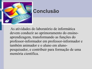 Conclusão As atividades do laboratório de informática devem conduzir ao aprimoramento do ensino-aprendizagem, transformando as funções do professor-informador em professor-informador e também animador e o aluno em aluno-pesquisador, e contribuir para formação de uma memória científica. 