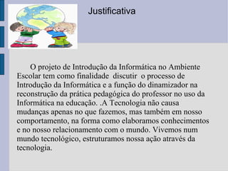 O projeto de Introdução da Informática no Ambiente Escolar tem como finalidade  discutir  o processo de Introdução da Informática e a função do dinamizador na reconstrução da prática pedagógica do professor no uso da Informática na educação. .A Tecnologia não causa mudanças apenas no que fazemos, mas também em nosso comportamento, na forma como elaboramos conhecimentos e no nosso relacionamento com o mundo. Vivemos num mundo tecnológico, estruturamos nossa ação através da tecnologia. Justificativa 