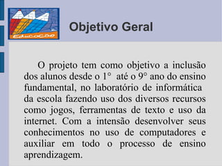 Objetivo Geral O projeto tem como objetivo a inclusão dos alunos desde o 1°  até o 9° ano do ensino fundamental, no laboratório de informática  da escola fazendo uso dos diversos recursos como jogos, ferramentas de texto e uso da internet. Com a intensão desenvolver seus conhecimentos no uso de computadores e auxiliar em todo o processo de ensino aprendizagem. 