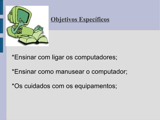 Objetivos Específicos *Ensinar com ligar os computadores; *Ensinar como manusear o computador; *Os cuidados com os equipamentos; 