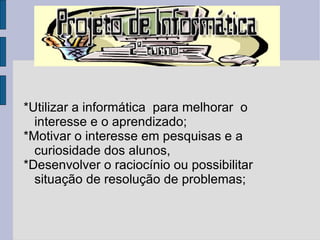 *Utilizar a informática  para melhorar  o interesse e o aprendizado; *Motivar o interesse em pesquisas e a curiosidade dos alunos, *Desenvolver o raciocínio ou possibilitar situação de resolução de problemas; 
