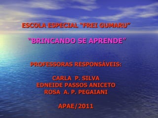 ESCOLA ESPECIAL “FREI GUMARU” “ BRINCANDO SE APRENDE” PROFESSORAS RESPONSÁVEIS: CARLA  P. SILVA EDNEIDE PASSOS ANICETO ROSA  A. P. PEGAIANI APAE/2011 