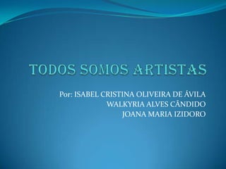Todos Somos Artistas Por: ISABEL CRISTINA OLIVEIRA DE ÁVILA 	                       WALKYRIA ALVES CÂNDIDO                       JOANA MARIA IZIDORO 