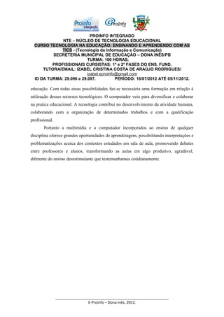 PROINFO INTEGRADO
              NTE – NÚCLEO DE TECNOLOGIA EDUCACIONAL
  CURSO TECNOLOGIA NA EDUCAÇÃO: ENSINANDO E APRENDENDO COM AS
             TICS - (Tecnologia da Informação e Comunicação)
          SECRETERIA MUNICIPAL DE EDUCAÇÃO – DONA INÊS/PB
                           TURMA: 100 HORAS.
          PROFISSIONAIS CURSISTAS: 1ª e 2ª FASES DO ENS. FUND.
      TUTORA/EMAIL: IZABEL CRISTINA COSTA DE ARAÚJO RODRIGUES/
                           izabel.eproinfo@gmail.com
  ID DA TURMA: 29.096 e 29.097.           PERÍODO: 16/07/2012 ATÉ 05/11/2012.

educação. Com todas essas possibilidades faz-se necessária uma formação em relação à
utilização desses recursos tecnológicos. O computador veio para diversificar e colaborar
na pratica educacional. A tecnologia contribui no desenvolvimento da atividade humana,
colaborando com a organização de determinados trabalhos e com a qualificação
profissional.
       Portanto a multimídia e o computador incorporados ao ensino de qualquer
disciplina oferece grandes oportunidades de aprendizagem, possibilitando interpretações e
problematizações acerca dos contextos estudados em sala de aula, promovendo debates
entre professores e alunos, transformando as aulas em algo produtivo, agradável,
diferente do ensino desestimulante que testemunhamos cotidianamente.




                _______________________________________________________
                                E-Proinfo – Dona Inês, 2012.
 