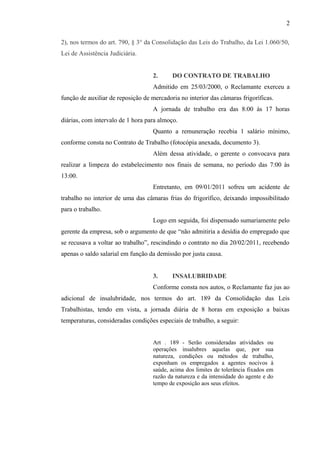 2), nos termos do art. 790, § 3° da Consolidação das Leis do Trabalho, da Lei 1.060/50, 
Lei de Assistência Judiciária. 
2. DO CONTRATO DE TRABALHO 
Admitido em 25/03/2000, o Reclamante exerceu a 
função de auxiliar de reposição de mercadoria no interior das câmaras frigoríficas. 
A jornada de trabalho era das 8:00 às 17 horas 
diárias, com intervalo de 1 hora para almoço. 
Quanto a remuneração recebia 1 salário mínimo, 
conforme consta no Contrato de Trabalho (fotocópia anexada, documento 3). 
Além dessa atividade, o gerente o convocava para 
realizar a limpeza do estabelecimento nos finais de semana, no período das 7:00 às 
13:00. 
Entretanto, em 09/01/2011 sofreu um acidente de 
trabalho no interior de uma das câmaras frias do frigorífico, deixando impossibilitado 
para o trabalho. 
Logo em seguida, foi dispensado sumariamente pelo 
gerente da empresa, sob o argumento de que “não admitiria a desídia do empregado que 
se recusava a voltar ao trabalho”, rescindindo o contrato no dia 20/02/2011, recebendo 
apenas o saldo salarial em função da demissão por justa causa. 
3. INSALUBRIDADE 
Conforme consta nos autos, o Reclamante faz jus ao 
adicional de insalubridade, nos termos do art. 189 da Consolidação das Leis 
Trabalhistas, tendo em vista, a jornada diária de 8 horas em exposição a baixas 
temperaturas, consideradas condições especiais de trabalho, a seguir: 
Art . 189 - Serão consideradas atividades ou 
operações insalubres aquelas que, por sua 
natureza, condições ou métodos de trabalho, 
exponham os empregados a agentes nocivos à 
saúde, acima dos limites de tolerância fixados em 
razão da natureza e da intensidade do agente e do 
tempo de exposição aos seus efeitos. 
2 
 