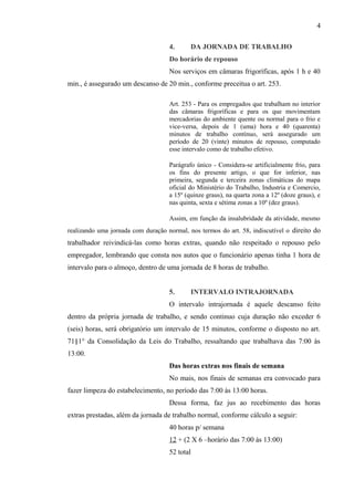 4. DA JORNADA DE TRABALHO 
Do horário de repouso 
Nos serviços em câmaras frigoríficas, após 1 h e 40 
min., é assegurado um descanso de 20 min., conforme preceitua o art. 253. 
Art. 253 - Para os empregados que trabalham no interior 
das câmaras frigoríficas e para os que movimentam 
mercadorias do ambiente quente ou normal para o frio e 
vice-versa, depois de 1 (uma) hora e 40 (quarenta) 
minutos de trabalho contínuo, será assegurado um 
período de 20 (vinte) minutos de repouso, computado 
esse intervalo como de trabalho efetivo. 
Parágrafo único - Considera-se artificialmente frio, para 
os fins do presente artigo, o que for inferior, nas 
primeira, segunda e terceira zonas climáticas do mapa 
oficial do Ministério do Trabalho, Industria e Comercio, 
a 15º (quinze graus), na quarta zona a 12º (doze graus), e 
nas quinta, sexta e sétima zonas a 10º (dez graus). 
Assim, em função da insalubridade da atividade, mesmo 
realizando uma jornada com duração normal, nos termos do art. 58, indiscutível o direito do 
trabalhador reivindicá-las como horas extras, quando não respeitado o repouso pelo 
empregador, lembrando que consta nos autos que o funcionário apenas tinha 1 hora de 
intervalo para o almoço, dentro de uma jornada de 8 horas de trabalho. 
5. INTERVALO INTRAJORNADA 
O intervalo intrajornada é aquele descanso feito 
dentro da própria jornada de trabalho, e sendo continuo cuja duração não exceder 6 
(seis) horas, será obrigatório um intervalo de 15 minutos, conforme o disposto no art. 
71§1° da Consolidação da Leis do Trabalho, ressaltando que trabalhava das 7:00 às 
13:00. 
Das horas extras nos finais de semana 
No mais, nos finais de semanas era convocado para 
fazer limpeza do estabelecimento, no período das 7:00 às 13:00 horas. 
Dessa forma, faz jus ao recebimento das horas 
extras prestadas, além da jornada de trabalho normal, conforme cálculo a seguir: 
40 horas p/ semana 
12 + (2 X 6 –horário das 7:00 às 13:00) 
52 total 
4 
 