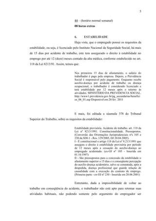 44 – (horário normal semanal) 
08 horas extras 
5 
6. ESTABILIDADE 
Haja vista, que o empregado possui os requisitos da 
estabilidade, ou seja, é licenciado pelo Instituto Nacional da Seguridade Social, há mais 
de 15 dias por acidente de trabalho, este tem assegurado o direito à estabilidade no 
emprego por até 12 (doze) meses contado da alta médica, conforme estabelecido no art. 
118 da Lei 8213/91. Assim, temos que: 
Nos primeiros 15 dias de afastamento, o salário do 
trabalhador é pago pela empresa. Depois, a Previdência 
Social é responsável pelo pagamento. Enquanto recebe 
auxílio-doença por acidente de trabalho ou doença 
ocupacional, o trabalhador é considerado licenciado e 
terá estabilidade por 12 meses após o retorno às 
atividades. MINISTÉRIO DA PREVIDENCIA SOCIAL. 
http://www1.previdencia.gov.br/pg_secundarias/benefici 
os_06_01.asp Disponível em 20 fev. 2011 
E mais, foi editada a súumula 378 do Tribunal 
Superior do Trabalho, sobre os requisitos da estabilidade: 
Estabilidade provisória. Acidente do trabalho. art. 118 da 
Lei nº 8213/1991. Constitucionalidade. Pressupostos. 
(Conversão das Orientações Jurisprudenciais nºs 105 e 
230 da SDI-1 - Res. 129/2005, DJ 20.04.2005). 
I - É constitucional o artigo 118 da Lei nº 8.213/1991 que 
assegura o direito à estabilidade provisória por período 
de 12 meses após a cessação do auxílio-doença ao 
empregado acidentado. (ex-OJ nº 105 - Inserida em 
01.10.1997) 
II - São pressupostos para a concessão da estabilidade o 
afastamento superior a 15 dias e a conseqüente percepção 
do auxílio doença acidentário, salvo se constatada, após a 
despedida, doença profissional que guarde relação de 
causalidade com a execução do contrato de emprego. 
(Primeira parte - ex-OJ nº 230 - Inserida em 20.06.2001) 
Entretanto, dada a impossibilidade de voltar ao 
trabalho em conseqüência do acidente, o trabalhador não está apto para retomar suas 
atividades habituais, não podendo somente pelo argumento do empregador ser 
 