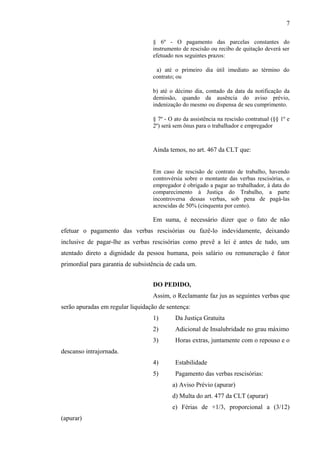 § 6º - O pagamento das parcelas constantes do 
instrumento de rescisão ou recibo de quitação deverá ser 
efetuado nos seguintes prazos: 
a) até o primeiro dia útil imediato ao término do 
contrato; ou 
b) até o décimo dia, contado da data da notificação da 
demissão, quando da ausência do aviso prévio, 
indenização do mesmo ou dispensa de seu cumprimento. 
§ 7º - O ato da assistência na rescisão contratual (§§ 1º e 
2º) será sem ônus para o trabalhador e empregador 
Ainda temos, no art. 467 da CLT que: 
Em caso de rescisão de contrato de trabalho, havendo 
controvérsia sobre o montante das verbas rescisórias, o 
empregador é obrigado a pagar ao trabalhador, à data do 
comparecimento à Justiça do Trabalho, a parte 
incontroversa dessas verbas, sob pena de pagá-las 
acrescidas de 50% (cinquenta por cento). 
Em suma, é necessário dizer que o fato de não 
efetuar o pagamento das verbas rescisórias ou fazê-lo indevidamente, deixando 
inclusive de pagar-lhe as verbas rescisórias como prevê a lei é antes de tudo, um 
atentado direto a dignidade da pessoa humana, pois salário ou remuneração é fator 
primordial para garantia de subsistência de cada um. 
DO PEDIDO, 
Assim, o Reclamante faz jus as seguintes verbas que 
serão apuradas em regular liquidação de sentença: 
1) Da Justiça Gratuita 
2) Adicional de Insalubridade no grau máximo 
3) Horas extras, juntamente com o repouso e o 
descanso intrajornada. 
4) Estabilidade 
5) Pagamento das verbas rescisórias: 
a) Aviso Prévio (apurar) 
d) Multa do art. 477 da CLT (apurar) 
e) Férias de +1/3, proporcional a (3/12) 
(apurar) 
7 
 