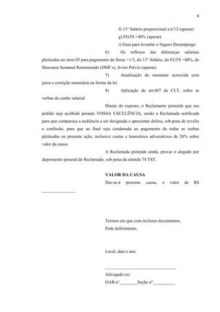 f) 13° Salário proporcional a 6/12 (apurar) 
g) FGTS +40% (apurar) 
i) Guia para levantar o Seguro Desemprego 
6) Os reflexos das diferenças salariais 
pleiteadas no item 03 para pagamento de férias +1/3, do 13° Salário, do FGTS +40%, de 
Descanso Semanal Remunerado (DSR’s), Aviso Prévio (apurar). 
7) Atualização do montante acrescida com 
juros e correção monetária na forma da lei. 
8) Aplicação do art.467 da CLT, sobre as 
verbas de cunho salarial. 
Diante do exposto, o Reclamante pretende que seu 
pedido seja acolhido perante VOSSA EXCELÊNCIA, sendo a Reclamada notificada 
para que compareça a audiência a ser designada e apresentar defesa, sob pena de revelia 
e confissão, para que ao final seja condenada ao pagamento de todas as verbas 
pleiteadas na presente ação, inclusive custas e honorários advocatícios de 20% sobre 
valor da causa. 
A Reclamada pretende ainda, provar o alegado por 
depoimento pessoal do Reclamado, sob pena da súmula 74 TST. 
VALOR DA CAUSA 
Dar-se-á presente causa, o valor de R$ 
_______________ 
Termos em que com inclusos documentos, 
Pede deferimento, 
Local, data e ano. 
________________________________ 
Advogado (a) 
OAB n°________Seção n°__________ 
8 

