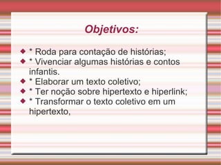 Objetivos: * Roda para contação de histórias; * Vivenciar algumas histórias e contos infantis. * Elaborar um texto coletivo; * Ter noção sobre hipertexto e hiperlink; * Transformar o texto coletivo em um hipertexto, 