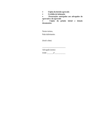 · Cópias da decisão agravada 
· Certidão de intimação 
· Procurações outorgadas aos advogados do 
agravante e do agravado 
· Cópias da petição inicial e demais 
documentos. 
Nestes termos, 
Pede deferimento. 
(local e data) 
__________________________ 
Advogado (nome) 
OAB /_______nº____________ 
 