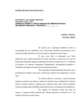 RAZÕES DO RECURSO DE REVISTA 
RECORRENTE: XNZ MEDICAMENTOS 
RECORRIDA: KADU e JOÃO 
COMARCA DE ORIGEM: 5 ª VARA DO TRABALHO DE CAMPINAS/ SÃO PAULO 
RECLAMAÇÃO TRABALHISTA – PROCESSO N.º _________/_______ 
EGRÉGIO. TRIBUNAL, 
COLENDA. CÂMARA 
De acordo com a legislação trabalhista contida na 
Consolidação das Leis Trabalhistas, vem o Recorrente manifestar inconformismo com o 
venerável acórdão proferido por este juízo superior, conforme se passa a expor: 
O caso versa sobre os empregados que foram 
dispensados pela empresa Recorrente de forma imotivada e promoveram em sede de 
Reclamação Trabalhista argüindo estabilidade provisória, por integrarem a 6ª e 7ª suplência 
da diretoria do Sindicato Empregados Propagandistas, Propagandista-Vendedores e 
Vendedores de Produtos Farmacêuticos do Estado de São Paulo. 
Em contestação foi demonstrado pela Recorrente que a 
quantidade dos membros eleitos para a diretoria do sindicato teria ultrapassado o numero 
legal. 
No entanto, sobreveio a sentença e o juízo de primeira 
instância reconheceu que embora o estatuto do sindicato tivesse estabelecido um número 
maior de membros efetivos e suplentes para a diretoria, desse modo, ambos vendedores 
estariam protegidos pela estabilidade, determinando assim a reintegração dos trabalhadores. 
Em seguida, foi interposto recurso por parte da 
empresa, e segundo acórdão proferido pelo Tribunal Regional do Trabalho da 15 ª foi 
mantido a decisão nos exatos termos. 
 