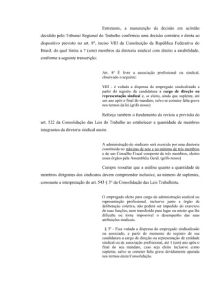 Entretanto, a manutenção da decisão em acórdão 
decidido pelo Tribunal Regional do Trabalho confirmou uma decisão contrária e direta ao 
dispositivo previsto no art. 8°, inciso VIII da Constituição da República Federativa do 
Brasil, do qual limita a 7 (sete) membros da diretoria sindical com direito a estabilidade, 
conforme a seguinte transcrição: 
Art. 8º É livre a associação profissional ou sindical, 
observado o seguinte: 
VIII - é vedada a dispensa do empregado sindicalizado a 
partir do registro da candidatura a cargo de direção ou 
representação sindical e, se eleito, ainda que suplente, até 
um ano após o final do mandato, salvo se cometer falta grave 
nos termos da lei.(grifo nosso) 
Reforça também o fundamento da revista a previsão do 
art. 522 da Consolidação das Leis do Trabalho ao estabelecer a quantidade de membros 
integrantes da diretoria sindical assim: 
A administração do sindicato será exercida por uma diretoria 
constituída no máximo de sete e no mínimo de três membros 
e de um Conselho Fiscal composto de três membros, eleitos 
esses órgãos pela Assembléia Geral. (grifo nosso) 
Cumpre ressaltar que a análise quanto a quantidade de 
membros dirigentes dos sindicatos devem compreender inclusive, ao número de suplentes, 
consoante a interpretação do art. 543 § 3° da Consolidação das Leis Trabalhista. 
O empregado eleito para cargo de administração sindical ou 
representação profissional, inclusive junto a órgão de 
deliberação coletiva, não poderá ser impedido do exercício 
de suas funções, nem transferido para lugar ou mister que lhe 
dificulte ou torne impossível o desempenho das suas 
atribuições sindicais. 
§ 3º - Fica vedada a dispensa do empregado sindicalizado 
ou associado, a partir do momento do registro de sua 
candidatura a cargo de direção ou representação de entidade 
sindical ou de associação profissional, até 1 (um) ano após o 
final do seu mandato, caso seja eleito inclusive como 
suplente, salvo se cometer falta grave devidamente apurada 
nos termos desta Consolidação. 
 