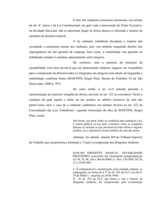 O fato dos sindicatos possuírem autonomia, nos termos 
do art. 8°, inciso I da Lei Constitucional, do qual veda a intervenção do Poder Executivo, 
na atividade funcional, não os autorizam eleger de forma abusiva e ilimitada o número de 
membros da diretoria sindical. 
A lei ordinária trabalhista disciplina a matéria não 
excedendo a autonomia interna dos sindicato, pois visa também resguardar direitos dos 
empregadores em dar garantia de emprego, bem como, a estabilidade visa permitir ao 
trabalhador cumprir o mandato representando certa categoria. 
Do contrario, ante a ausência do principio da 
razoabilidade seria bem provável que um determinado sindicato elegesse em Assembleia 
para a composição da diretoria todos os integrantes da categoria com intuito de resguardar a 
estabilidade, conforme ilustra (MARTINS, Sergio Pinto. Direito do Trabalho, 24 ed. São 
Paulo,Atlas, 2008 p. 707). 
De outro modo, a lei civil entende presente a 
caracterização de exercício irregular de direito, previsto no art. 122 ao considerar “ilícita a 
condição do qual sujeita o efeito do ato jurídico ao arbítrio exclusivo de uma das 
partes”como seria o caso de o sindicato estabelecer um número diverso no art. 522 da 
Consolidação das Leis Trabalhista”, segundo transcrição da obra de MARTINS, Sergio 
Pinto, assim: 
São lícitas, em geral, todas as condições não contrárias à lei, 
à ordem pública ou aos bons costumes; entre as condições 
defesas se incluem as que privarem de todo efeito o negócio 
jurídico, ou o sujeitarem ao puro arbítrio de uma das partes. 
Ademais, foi editada súmula 369 do Tribunal Superior 
do Trabalho que recepcionou a limitação a 7 (sete) a composição dos dirigentes sindicais. 
SUM-369 DIRIGENTE SINDICAL. ESTABILIDADE 
PROVISÓRIA (conversão das Orientações Jurisprudenciais 
nºs 34, 35, 86, 145 e 266 da SBDI-1) - Res. 129/2005, DJ 20, 
22 e 25.04.2005 
I - É indispensável a comunicação, pela entidade sindical, ao 
empregador, na forma do § 5º do art. 543 da CLT. (ex-OJ nº 
34 da SBDI-1 - inserida em 29.04.1994) 
II - O art. 522 da CLT, que limita a sete o número de 
dirigentes sindicais, foi recepcionado pela Constituição 
 