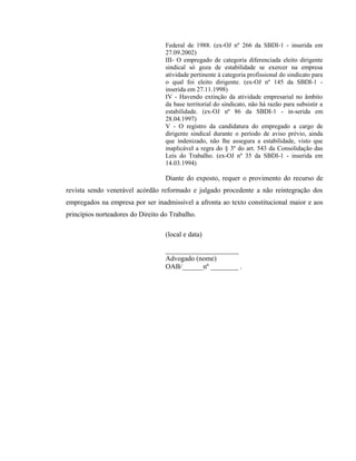 Federal de 1988. (ex-OJ nº 266 da SBDI-1 - inserida em 
27.09.2002) 
III- O empregado de categoria diferenciada eleito dirigente 
sindical só goza de estabilidade se exercer na empresa 
atividade pertinente à categoria profissional do sindicato para 
o qual foi eleito dirigente. (ex-OJ nº 145 da SBDI-1 - 
inserida em 27.11.1998) 
IV - Havendo extinção da atividade empresarial no âmbito 
da base territorial do sindicato, não há razão para subsistir a 
estabilidade. (ex-OJ nº 86 da SBDI-1 - in-serida em 
28.04.1997) 
V - O registro da candidatura do empregado a cargo de 
dirigente sindical durante o período de aviso prévio, ainda 
que indenizado, não lhe assegura a estabilidade, visto que 
inaplicável a regra do § 3º do art. 543 da Consolidação das 
Leis do Trabalho. (ex-OJ nº 35 da SBDI-1 - inserida em 
14.03.1994) 
Diante do exposto, requer o provimento do recurso de 
revista sendo venerável acórdão reformado e julgado procedente a não reintegração dos 
empregados na empresa por ser inadmissível a afronta ao texto constitucional maior e aos 
princípios norteadores do Direito do Trabalho. 
(local e data) 
_____________________ 
Advogado (nome) 
OAB/______nº ________ . 
 