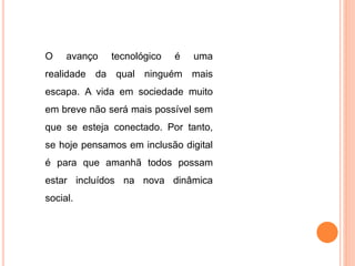 O avanço tecnológico é uma 
realidade da qual ninguém mais 
escapa. A vida em sociedade muito 
em breve não será mais possível sem 
que se esteja conectado. Por tanto, 
se hoje pensamos em inclusão digital 
é para que amanhã todos possam 
estar incluídos na nova dinâmica 
social. 
 