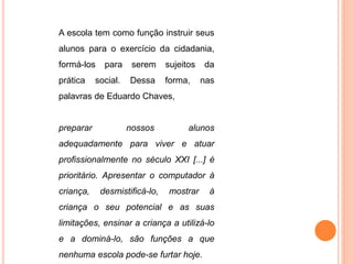A escola tem como função instruir seus 
alunos para o exercício da cidadania, 
formá-los para serem sujeitos da 
prática social. Dessa forma, nas 
palavras de Eduardo Chaves, 
preparar nossos alunos 
adequadamente para viver e atuar 
profissionalmente no século XXI [...] é 
prioritário. Apresentar o computador à 
criança, desmistificá-lo, mostrar à 
criança o seu potencial e as suas 
limitações, ensinar a criança a utilizá-lo 
e a dominá-lo, são funções a que 
nenhuma escola pode-se furtar hoje. 
 