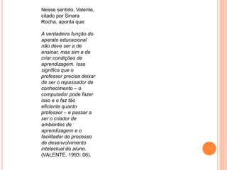 Nesse sentido, Valente, 
citado por Sinara 
Rocha, aponta que: 
A verdadeira função do 
aparato educacional 
não deve ser a de 
ensinar, mas sim a de 
criar condições de 
aprendizagem. Isso 
significa que o 
professor precisa deixar 
de ser o repassador de 
conhecimento – o 
computador pode fazer 
isso e o faz tão 
eficiente quanto 
professor – e passar a 
ser o criador de 
ambientes de 
aprendizagem e o 
facilitador do processo 
de desenvolvimento 
intelectual do aluno. 
(VALENTE, 1993: 06). 
 