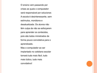 O ensino vem passando por 
crises as quais o computador 
será responsável por solucionar. 
A escola é desinteressante, sem 
estímulos, monótona e 
desatualizada. Os alunos não 
têm culpa de não se esforçarem 
para aprender os conteúdos, 
pois são todos ministrados de 
forma pouco convidativa para o 
aprendizado. 
Mas o computador ao ser 
implantado no cotidiano escolar 
tornará tudo mais fácil, tudo 
mais lúdico, tudo mais 
convidativo! 
 